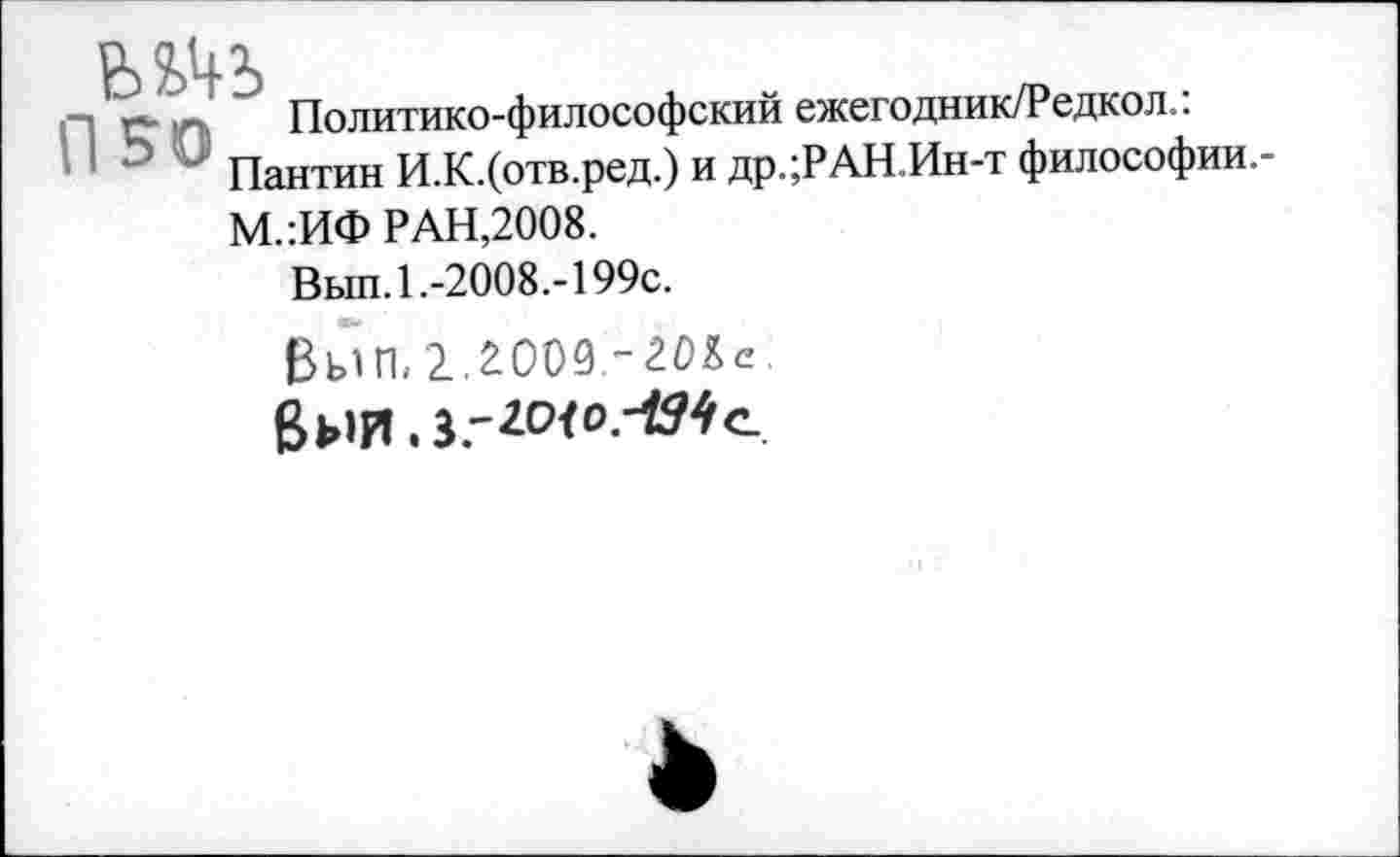 ﻿Пг* Политико-философский ежегодник/Редкол.:
" " Пантин И.К.(отв.ред.) и др.;РАН.Ин-т философии.-М.:ИФ РАН,2008.
Вып. 1 .-2008.-199с.
ßbill, 2.2009